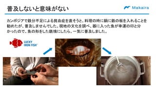 普及しないと意味がない
カンボジアで鉄分不足による貧血症を直そうと、料理の時に鍋に鉄の板を入れることを
勧めたが、普及しませんでした。現地の文化を調べ、器に入った魚が幸運の印と分
かったので、魚の形をした鉄塊にしたら、一気に普及しました。
 