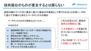 技術優位のものが普及するとは限らない
技術は優れていたのに普及に負けた製品の代表例として挙げられることの多い、VHS
に負けて市場から消えたベータマックスの場合：
● 録画時間が長かった（スポーツ試合や映画が丸
ごと一本録画できる）
● 販売店が多くて購入しやすかった。
● 部品が少なく低下価格化しやすかった。
● 録画時間の表示がわかりやすかった（VHSは時
間、ベータはフィルムの長さ）
● アダルトビデオの参入を許した
ベータマックスの方が画質はよかったが。。。
VHSの方が
これらはほとんど、製品の
技術とは関係ない話。
人々の真のニーズを捉えき
れていないことが敗因となっ
ている。
こういうのを「マーケティング
に失敗した」ともいう。
 