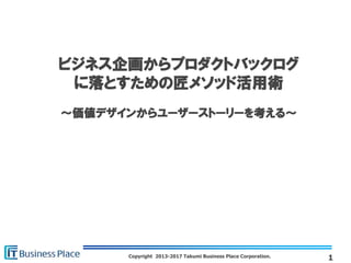 Copyright 2013-2017 Takumi Business Place Corporation.
ビジネス企画からプロダクトバックログ
に落とすための匠メソッド活用術
～価値デザインからユーザーストーリーを考える～
1
 