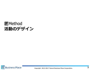 Copyright 2013-2017 Takumi Business Place Corporation.
匠Method
活動のデザイン
3
 