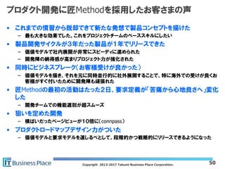 Copyright 2013-2017 Takumi Business Place Corporation.
プロダクト開発に匠Methodを採用したお客さまの声
• これまでの慣習から脱却できて新たな発想で製品コンセプトを描けた
– 最も大きな効果でした。これをプロジェクトチームのベーススキルにしたい
• 製品開発サイクルが３年だった製品が１年でリリースできた
– 価値モデルで社内展開が非常にスピーディに進められた
– 開発陣の納得感が高まりプロジェクト力が強化された
• 同時にビジネスブレーク（お客様受けが良かった）
– 価値モデルを描き、それを元に同時並行的に社外展開することで、特に海外での受けが良くお
客様がすぐ付いたために開発陣も頑張れた
• 匠Methodの最初の活動はたった２日、要求定義が「苦痛から心地良さへ」変化
した
– 開発チームでの機能選別が超スムーズ
• 狙いを定めた開発
– 横ばいだったページビューが１０倍に（connpass）
• プロダクトロードマップデザイン力がついた
– 価値モデルと要求モデルを道しるべとして、段階的かつ戦略的にリリースできるようになった
50
 