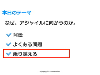 Copyright (c) 2017 Guild Works Inc.
本⽇のテーマ
なぜ、アジャイルに向かうのか。
背景
よくある問題
乗り越える
 