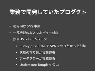 業務で開発していたプロダクト
• 社内向け SNS 事業
• 一部機能のみスマホビュー対応
• 独自 JS フレームワーク
• history.pushState で SPA をやりたかった形跡
• 状態の在り処が複雑怪奇
• データフローが複雑怪奇
• Underscore Template の山
 