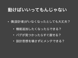 動けばいいってもんじゃない
• 僕(設計者)がいなくなったとしても大丈夫？
• 機能追加したくなったらできる？
• バグが見つかったらすぐ直せる？
• 設計思想を壊さずにメンテできる？
 