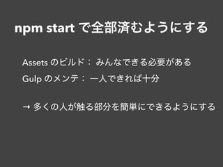 npm start で全部済むようにする
Assets のビルド： みんなできる必要がある
Gulp のメンテ： 一人できれば十分
→ 多くの人が触る部分を簡単にできるようにする
 