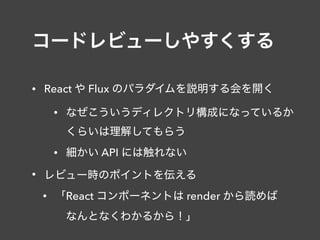 コードレビューしやすくする
• React や Flux のパラダイムを説明する会を開く
• なぜこういうディレクトリ構成になっているか 
くらいは理解してもらう
• 細かい API には触れない
• レビュー時のポイントを伝える
• 「React コンポーネントは render から読めば 
 なんとなくわかるから！」
 