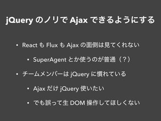 jQuery のノリで Ajax できるようにする
• React も Flux も Ajax の面倒は見てくれない
• SuperAgent とか使うのが普通（？）
• チームメンバーは jQuery に慣れている
• Ajax だけ jQuery 使いたい
• でも誤って生 DOM 操作してほしくない
 