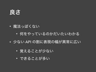 良さ
• 魔法っぽくない
• 何をやっているのかだいたいわかる
• 少ない API の割に表現の幅が異常に広い
• 覚えることが少ない
• できることが多い
 