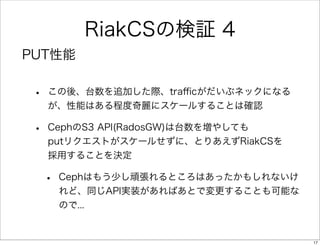 RiakCSの検証 4
PUT性能

•

この後、台数を追加した際、traﬃcがだいぶネックになる
が、性能はある程度奇麗にスケールすることは確認

•

CephのS3 API(RadosGW)は台数を増やしても
putリクエストがスケールせずに、とりあえずRiakCSを
採用することを決定

•

Cephはもう少し頑張れるところはあったかもしれないけ
れど、同じAPI実装があればあとで変更することも可能な
ので...

17

 