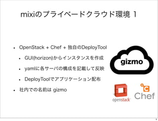 mixiのプライベードクラウド環境 1

•

OpenStack + Chef + 独自のDeployTool

•
•
•
•

GUI(horizon)からインスタンスを作成

gizmo

yamlに各サーバの構成を記載して反映
DeployToolでアプリケーション配布

社内での名前は gizmo

9

 