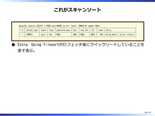 これがスキャンソート
mysql55> explain SELECT * FROM card WHERE suite= 'heart' ORDER BY number DESC;
+----+-------------+-------+------+---------------+------+---------+------+------+-----------------------------+
| id | select_type | table | type | possible_keys | key | key_len | ref | rows | Extra |
+----+-------------+-------+------+---------------+------+---------+------+------+-----------------------------+
| 1 | SIMPLE | card | ALL | NULL | NULL | NULL | NULL | 100 | Using where; Using filesort |
+----+-------------+-------+------+---------------+------+---------+------+------+-----------------------------+
Extra: Using filesortが⾏フェッチ後にクイックソートしていることを
表す表⽰。
106/144
 