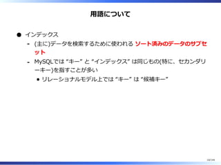 ⽤語について
インデックス
(主に)データを検索するために使われる ソート済みのデータのサブセ
ット
-
MySQLでは “キー” と “インデックス” は同じもの(特に、セカンダリ
ーキー)を指すことが多い
リレーショナルモデル上では “キー” は “候補キー”
-
10/144
 