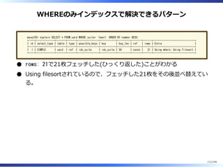 WHEREのみインデックスで解決できるパターン
mysql55> explain SELECT * FROM card WHERE suite= 'heart' ORDER BY number DESC;
+----+-------------+-------+------+---------------+-----------+---------+-------+------+-----------------------------+
| id | select_type | table | type | possible_keys | key | key_len | ref | rows | Extra |
+----+-------------+-------+------+---------------+-----------+---------+-------+------+-----------------------------+
| 1 | SIMPLE | card | ref | idx_suite | idx_suite | 50 | const | 21 | Using where; Using filesort |
+----+-------------+-------+------+---------------+-----------+---------+-------+------+-----------------------------+
rows: 21で21枚フェッチした(ひっくり返した)ことがわかる
Using filesortされているので、フェッチした21枚をその後並べ替えてい
る。
111/144
 