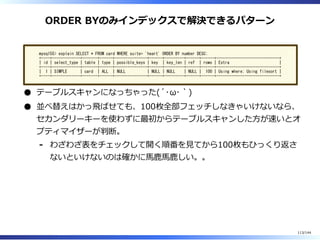 ORDER BYのみインデックスで解決できるパターン
mysql55> explain SELECT * FROM card WHERE suite= 'heart' ORDER BY number DESC;
+----+-------------+-------+------+---------------+------+---------+------+------+-----------------------------+
| id | select_type | table | type | possible_keys | key | key_len | ref | rows | Extra |
+----+-------------+-------+------+---------------+------+---------+------+------+-----------------------------+
| 1 | SIMPLE | card | ALL | NULL | NULL | NULL | NULL | 100 | Using where; Using filesort |
+----+-------------+-------+------+---------------+------+---------+------+------+-----------------------------+
テーブルスキャンになっちゃった(´･ω･｀)
並べ替えはかっ⾶ばせても、100枚全部フェッチしなきゃいけないなら、
セカンダリーキーを使わずに最初からテーブルスキャンした⽅が速いとオ
プティマイザーが判断。
わざわざ表をチェックして開く順番を⾒てから100枚もひっくり返さ
ないといけないのは確かに⾺⿅⾺⿅しい。。
-
113/144
 