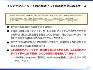 インデックスでソートのみ無効化して⾼速化が⾒込めるケース
mysql55> explain SELECT * FROM card FORCE INDEX(idx_number) WHERE suite= 'heart' ORDER BY number DESC LIMIT 5;
+----+-------------+-------+-------+---------------+------------+---------+------+------+-------------+
| id | select_type | table | type | possible_keys | key | key_len | ref | rows | Extra |
+----+-------------+-------+-------+---------------+------------+---------+------+------+-------------+
| 1 | SIMPLE | card | index | NULL | idx_number | 1 | NULL | 5 | Using where |
+----+-------------+-------+-------+---------------+------------+---------+------+------+-------------+
並べ替えの結果5件だけ戻すような場合。
先頭から順番に取っていって、WHERE句にマッチするものが5件あつま
った時点で残りの束を⾒る必要がなくなるため、⾏のフェッチ(ひっくり
返して中を⾒る)動作はその時点でブレークできる。
なのでEXPLAINで⾒ると微妙な感じがするが、件数が多くなれば多くな
るほど実感できるほど⾼速化する。
5.6以降のオプティマイザーは⾃動で選ぶことがあるが、5.5以前のオプ
ティマイザーはまず間違いなくこの実⾏計画を選んでくれない
LIMIT句はexecutorの範疇で、optimizerを通過した後のステージだ
から…という。
-
114/144
 