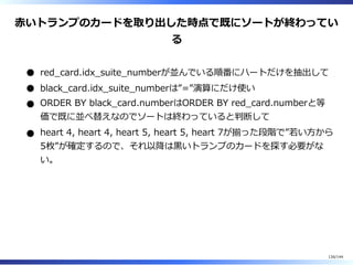 ⾚いトランプのカードを取り出した時点で既にソートが終わってい
る
red̲card.idx̲suite̲numberが並んでいる順番にハートだけを抽出して
black̲card.idx̲suite̲numberは”=”演算にだけ使い
ORDER BY black̲card.numberはORDER BY red̲card.numberと等
価で既に並べ替えなのでソートは終わっていると判断して
heart 4, heart 4, heart 5, heart 5, heart 7が揃った段階で”若い⽅から
5枚”が確定するので、それ以降は⿊いトランプのカードを探す必要がな
い。
126/144
 