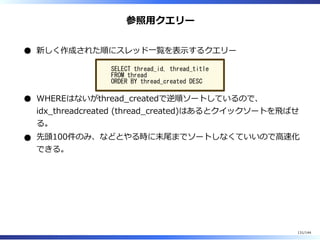 参照⽤クエリー
新しく作成された順にスレッド⼀覧を表⽰するクエリー
SELECT thread_id, thread_title
FROM thread
ORDER BY thread_created DESC
WHEREはないがthread̲createdで逆順ソートしているので、
idx̲threadcreated (thread̲created)はあるとクイックソートを⾶ばせ
る。
先頭100件のみ、などとやる時に末尾までソートしなくていいので⾼速化
できる。
131/144
 