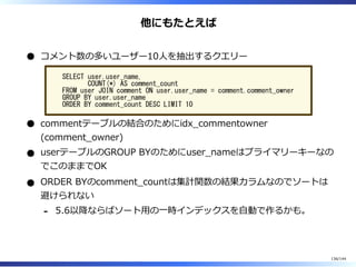 他にもたとえば
コメント数の多いユーザー10⼈を抽出するクエリー
SELECT user.user_name,
COUNT(*) AS comment_count
FROM user JOIN comment ON user.user_name = comment.comment_owner
GROUP BY user.user_name
ORDER BY comment_count DESC LIMIT 10
commentテーブルの結合のためにidx̲commentowner
(comment̲owner)
userテーブルのGROUP BYのためにuser̲nameはプライマリーキーなの
でこのままでOK
ORDER BYのcomment̲countは集計関数の結果カラムなのでソートは
避けられない
5.6以降ならばソート⽤の⼀時インデックスを⾃動で作るかも。-
136/144
 