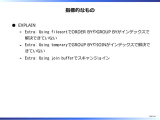 指標的なもの
EXPLAIN
Extra: Using filesortでORDER BYやGROUP BYがインデックスで
解決できていない
-
Extra: Using tempraryでGROUP BYやJOINがインデックスで解決で
きていない
-
Extra: Using join bufferでスキャンジョイン-
138/144
 