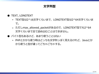 ⽂字列型
TEXT, LONGTEXT
TEXT型は2^16⽂字くらいまで、LONGTEXT型は2^64⽂字くらいま
で。
-
ただしmax̲allowed̲packetがあるので、LONGTEXT型でも2^64
⽂字くらいまで全て詰め込むことはできません。
-
バイト型もあるけど、あまり使うことはない
PHPとかから使う時はどっちも⽂字列っぽく⾒えるけれど、Javaとか
から使うと型が違ってごちゃごちゃする。
-
13/144
 