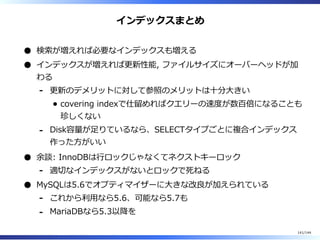 インデックスまとめ
検索が増えれば必要なインデックスも増える
インデックスが増えれば更新性能, ファイルサイズにオーバーヘッドが加
わる
更新のデメリットに対して参照のメリットは⼗分⼤きい
covering indexで仕留めればクエリーの速度が数百倍になることも
珍しくない
-
Disk容量が⾜りているなら、SELECTタイプごとに複合インデックス
作った⽅がいい
-
余談: InnoDBは⾏ロックじゃなくてネクストキーロック
適切なインデックスがないとロックで死ねる-
MySQLは5.6でオプティマイザーに⼤きな改良が加えられている
これから利⽤なら5.6、可能なら5.7も-
MariaDBなら5.3以降を-
141/144
 