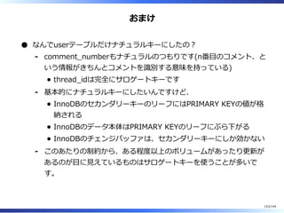 おまけ
なんでuserテーブルだけナチュラルキーにしたの︖
comment̲numberもナチュラルのつもりです(n番目のコメント、と
いう情報がきちんとコメントを識別する意味を持っている)
thread̲idは完全にサロゲートキーです
-
基本的にナチュラルキーにしたいんですけど、
InnoDBのセカンダリーキーのリーフにはPRIMARY KEYの値が格
納される
InnoDBのデータ本体はPRIMARY KEYのリーフにぶら下がる
InnoDBのチェンジバッファは、セカンダリーキーにしか効かない
-
このあたりの制約から、ある程度以上のボリュームがあったり更新が
あるのが目に⾒えているものはサロゲートキーを使うことが多いで
す。
-
143/144
 