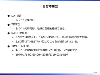 ⽇付時刻型
DATE型
3バイトで年⽉⽇-
TIME型
3バイトで時分秒、地味に負値も格納できる。-
DATETIME型
5.5までは8バイト、5.6からは5バイト。年⽉⽇時分秒まで格納。-
5.6以降はTIMESTAMP型よりこちらが推奨されている。-
TIMESTAMP型
4バイトでUNIXTIMEを格納して⽇付型として解釈する。-
1970/1/1 00:00:00〜2038/1/19 03:14:07-
15/144
 