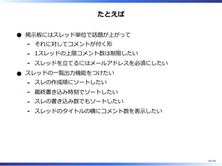 たとえば
掲⽰板にはスレッド単位で話題が上がって
それに対してコメントが付く形-
1スレッドの上限コメント数は制限したい-
スレッドを⽴てるにはメールアドレスを必須にしたい-
スレッドの⼀覧出⼒機能をつけたい
スレの作成順にソートしたい-
最終書き込み時刻でソートしたい-
スレの書き込み数でもソートしたい-
スレッドのタイトルの横にコメント数を表⽰したい-
19/144
 