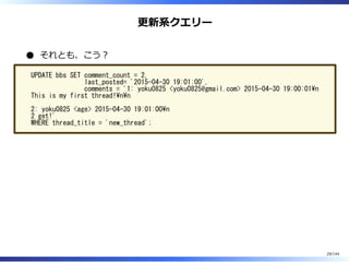 更新系クエリー
それとも、こう︖
UPDATE bbs SET comment_count = 2,
last_posted= '2015-04-30 19:01:00',
comments = '1: yoku0825 <yoku0825@gmail.com> 2015-04-30 19:00:01n
This is my first thread!nn
2: yoku0825 <age> 2015-04-30 19:01:00n
2 get!'
WHERE thread_title = 'new_thread';
29/144
 