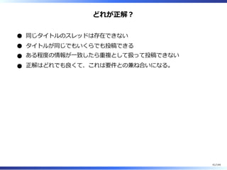 どれが正解︖
同じタイトルのスレッドは存在できない
タイトルが同じでもいくらでも投稿できる
ある程度の情報が⼀致したら重複として扱って投稿できない
正解はどれでも良くて、これは要件との兼ね合いになる。
41/144
 