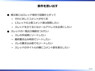 要件を思い出す
掲⽰板にはスレッド単位で話題が上がって
それに対してコメントが付く形-
1スレッドの上限コメント数は制限したい-
スレッドを⽴てるにはメールアドレスを必須にしたい-
スレッドの⼀覧出⼒機能をつけたい
スレの作成順にソートしたい-
最終書き込み時刻でソートしたい-
スレの書き込み数でもソートしたい-
スレッドのタイトルの横にコメント数を表⽰したい-
42/144
 