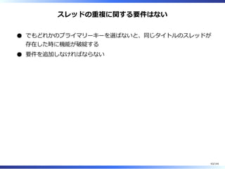 スレッドの重複に関する要件はない
でもどれかのプライマリーキーを選ばないと、同じタイトルのスレッドが
存在した時に機能が破綻する
要件を追加しなければならない
43/144
 