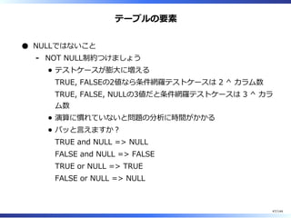 テーブルの要素
NULLではないこと
NOT NULL制約つけましょう
テストケースが膨⼤に増える
TRUE, FALSEの2値なら条件網羅テストケースは 2 ^ カラム数
TRUE, FALSE, NULLの3値だと条件網羅テストケースは 3 ^ カラ
ム数
演算に慣れていないと問題の分析に時間がかかる
パッと⾔えますか︖
TRUE and NULL => NULL
FALSE and NULL => FALSE
TRUE or NULL => TRUE
FALSE or NULL => NULL
-
47/144
 