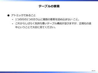 テーブルの要素
アトミックであること
1つの⾏の1つのカラムに複数の要素を詰め込まない こと。-
これからしばらく気持ち悪いテーブル構成が並びますが、正規化の途
中ということで⼤目に⾒てください。
-
48/144
 