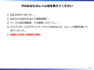 今のあなたのレベル感を教えてください
SQLもまだいまいち。。1.
SQLならほぼわかるけど実務経験ｶﾞｰ2.
テーブル設計経験者。でも破綻しちゃって。。3.
バリバリサービスでやっててノウハウはあるけど、ちょっと理屈を聞いて
みたくなった。
4.
お前にマサカリを投げに来た5.
4/144
 