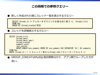 この段階での参照クエリー
新しく作成された順にスレッド⼀覧を表⽰するクエリー
SELECT thread_id /* アンカータグでリンクを張るのに使う */, thread_title
FROM bbs
ORDER BY thread_created DESC
スレッドを詳細表⽰するクエリー
SELECT thread_title,
thread_owner,
thread_owner_email,
thread_created,
comment_count,
last_posted,
GROUP_CONCAT(one_comment ORDER BY one_comment ASC SEPARATOR 'n') AS comments
FROM bbs
WHERE thread_id = 1 /* スレッド一覧からthread_idをパラメーターでもらう */
GROUP̲CONCATはMySQL独⾃関数なので、アプリ側でループした⽅が
良い。
52/144
 