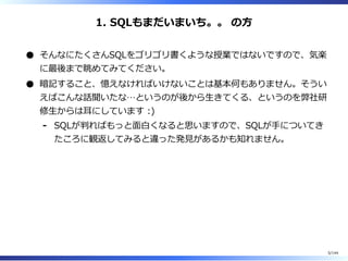 1. SQLもまだいまいち。。 の⽅
そんなにたくさんSQLをゴリゴリ書くような授業ではないですので、気楽
に最後まで眺めてみてください。
暗記すること、憶えなければいけないことは基本何もありません。そうい
えばこんな話聞いたな…というのが後から⽣きてくる、というのを弊社研
修⽣からは⽿にしています :)
SQLが判ればもっと⾯⽩くなると思いますので、SQLが⼿についてき
たころに観返してみると違った発⾒があるかも知れません。
-
5/144
 