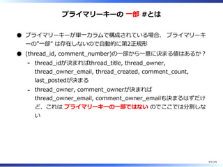 プライマリーキーの ⼀部 #とは
プライマリーキーが単⼀カラムで構成されている場合、 プライマリーキ
ーの”⼀部” は存在しないので⾃動的に第2正規形
(thread̲id, comment̲number)の⼀部から⼀意に決まる値はあるか︖
thread̲idが決まればthread̲title, thread̲owner,
thread̲owner̲email, thread̲created, comment̲count,
last̲postedが決まる
-
thread̲owner, comment̲ownerが決まれば
thread̲owner̲email, comment̲owner̲emailも決まるはずだけ
ど、これは プライマリーキーの⼀部ではない のでここでは分割しな
い
-
67/144
 