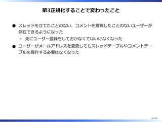 第3正規化することで変わったこと
スレッドを⽴てたことのない、コメントを投稿したことのないユーザーが
存在できるようになった
先にユーザー登録をしておかなくてはいけなくなった-
ユーザーがメールアドレスを変更してもスレッドテーブルやコメントテー
ブルを操作する必要はなくなった
81/144
 