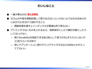 だいじなこと
⼀番⼤事なのは 第1正規化
カラムの中⾝を関数処理して取り出さないといけないようなものはあらか
じめカラムを分けて設計すること
関数処理を通すとインデックスが最適な形で使えない-
アトミックでないものを⼊れるなら、検索条件にしたり集計対象にしたり
してはいけない
単にDurabilityを保証できるBLOBとして使うのも(オススメしないけ
ど)ありといえばあり
-
常にアプリケーション側でデシリアライズするならJSONとかが⼊っ
ててもいい
-
86/144
 