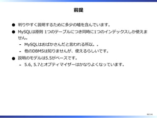 前提
判りやすく説明するために多少の嘘を含んでいます。
MySQLは原則 1つのテーブルにつき同時に1つのインデックスしか使えま
せん。
MySQLはおばかさんだと⾔われる所以。。-
他のDBMSは知りませんが、使えるらしいです。-
説明のモデルは5.5がベースです。
5.6, 5.7とオプティマイザーはかなりよくなっています。-
89/144
 