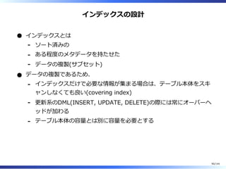 インデックスの設計
インデックスとは
ソート済みの-
ある程度のメタデータを持たせた-
データの複製(サブセット)-
データの複製であるため、
インデックスだけで必要な情報が集まる場合は、テーブル本体をスキ
ャンしなくても良い(covering index)
-
更新系のDML(INSERT, UPDATE, DELETE)の際には常にオーバーヘ
ッドが加わる
-
テーブル本体の容量とは別に容量を必要とする-
90/144
 