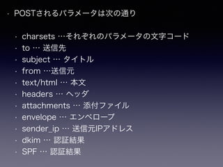 • POSTされるパラメータは次の通り
• charsets …それぞれのパラメータの文字コード
• to … 送信先
• subject … タイトル
• from …送信元
• text/html … 本文
• headers … ヘッダ
• attachments … 添付ファイル
• envelope … エンベロープ
• sender_ip … 送信元IPアドレス
• dkim … 認証結果
• SPF … 認証結果
 