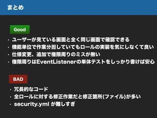 まとめ
Good
• ユーザーが見ている画面と全く同じ画面で確認できる
• 機能単位で作業分担していてもロールの実装を気にしなくて良い
• 仕様変更、追加で権限周りのミスが無い
• 権限周りはEventListenerの単体テストをしっかり書けば安心
BAD
• 冗長的なコード
• 全ロールに対する修正作業だと修正箇所(ファイル)が多い
• security.yml が難しすぎ
 