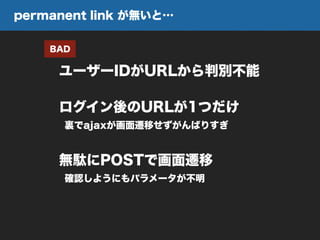 ユーザーIDがURLから判別不能
BAD
ログイン後のURLが1つだけ
裏でajaxが画面遷移せずがんばりすぎ
無駄にPOSTで画面遷移
確認しようにもパラメータが不明
permanent link が無いと…
 