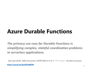 Azure Durable Functions
The primary use case for Durable Functions is
simplifying complex, stateful coordination problems
in serverless applications.
12
【de:code 2018】AD02 Serverless の世界を進化させるイノベーション - Durable Functions
https://youtu.be/QuXO5plBiFM
 