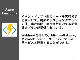 Azure
Functions
8
イベントドリブン型のコードを実行でき
るサービス。従来のホスティングプラン
の他、実行時間・実行回数に対する従量
課金プランが提供されている。
Webhookをはじめ、Microsoft Azure、
Microsoft Graph、サードパーティの
サービスと連携することができる。
 