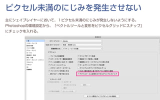 ピクセル未満のにじみを発生させない
主にシェイプレイヤーにおいて、１ピクセル未満のにじみが発生しないようにする。
Photoshopの環境設定から、「ベクトルツールと変形をピクセルグリッドにスナップ」
にチェックを入れる。
 