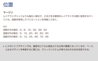 ‣ レスポンシブデザインでは、厳密なピクセル指定よりも比率が重要になってくるが、ベース
となるデザインを考案するに際には、グリッドシステムの考え方はそのまま活用できる。
位置
マージン
レイアウトグリッドよりも細かい単位で、さまざまな要素をレイアウトする際に使用するマー
ジンも、因数を使用してバリエーションを用意しておく。
ex）
因数が4の場合：4、8、16、32、48、64
因数が5の場合：5、10、20、40、60、80
因数が6の場合：6、12、24、48、72、96
 