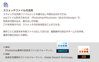 スウォッチファイルの活用
スウォッチは外部ファイルとしての書き出しや読み込みができる。
aseファイル形式であれば、 PhotoshopやIllustrator（およびInDesign）で、
色見本の読み込み・書き出しが可能。
これを利用すれば、スウォッチの共有を図ることができる。
案件ごとに色見本を外部ファイル化しておけば、複数案件の対応やチームでの共有、
運用や修正対応にも便利。
‣ aco
Photoshop専用の色見本ファイルフォーマット。
‣ ase
色見本交換用のファイルフォーマット。Adobe Swatch Exchange。
色
 